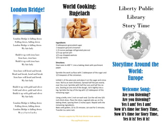 Liberty Public
Library
Story Time
Storytime Around the
World:
Europe
Welcome Song:
Are you listening?
Are you listening?
Yes I am! Yes I am!
Now it’s time for Story Time,
Now it’s time for Story Time,
Yes it is! Yes it is!
World Cooking:
Rugelach
London Bridge!
Recipes suppled by PBS Kids World Foods website:
Pbs.org/food/recipes
Ingredients
3 tablespoons granulated sugar
1 teaspoon ground cinnamon
1 15-ounce package refrigerated piecrust
1/3 cup apricot jam
1/3 cup chopped walnuts
1/3 cup raisins
Directions
Heat oven to 400° F. Line a baking sheet with parchment
paper.
Sprinkle the work surface with 1 tablespoon of the sugar and
1/2 teaspoon of the cinnamon.
Unfold 1 of the piecrusts and place it on the sugar and cinna-
mon. Roll to an even thickness. Spread half the jam evenly
over the crust. Sprinkle with half the nuts and half the rai-
sins. Starting at one end of the dough, roll it tightly into a
log. Sprinkle the top of the log with 1/2 tablespoon of the
remaining sugar.
Using a knife, trim 1 inch on each end. Cut the roll into 3/4-
inch-thick slices. Place the slices, sugared-side up, on the
baking sheet, spacing them 2 inches apart. Repeat with the
remaining ingredients.
Bake until golden, 22 to 25 minutes. Let cool for 5 minutes.
Transfer to a wire rack.
London Bridge is falling down
Falling down, falling down
London Bridge is falling down
My fair lady
Build it up with iron bars
Iron bars, iron bars
Build it up with iron bars
My fair lady
Iron bars will bend and break
Bend and break, bend and break
Iron bars will bend and break
My fair lady
Build it up with gold and silver
Gold and silver, gold and silver
Build it up with gold and silver
My fair lady
London Bridge is falling down
Falling down, falling down
London Bridge is falling down
M-y-y f-a-i-r l-a-d-y
 