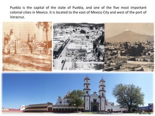 Puebla is the capital of the state of Puebla, and one of the five most important colonial cities in Mexico. It is located to the east of Mexico City and west of the port of Veracruz. 