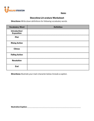 Name:
Storytime Lit-erature Worksheet
Directions: Write down definitions for following vocabulary words.
Vocabulary Word Definition
Introduction/
Exposition
Plot
Rising Action
Climax
Falling Action
Resolution
End
Directions: Illustrate your main character below. Include a caption.
Illustration Caption: _____________________________________________________________
 