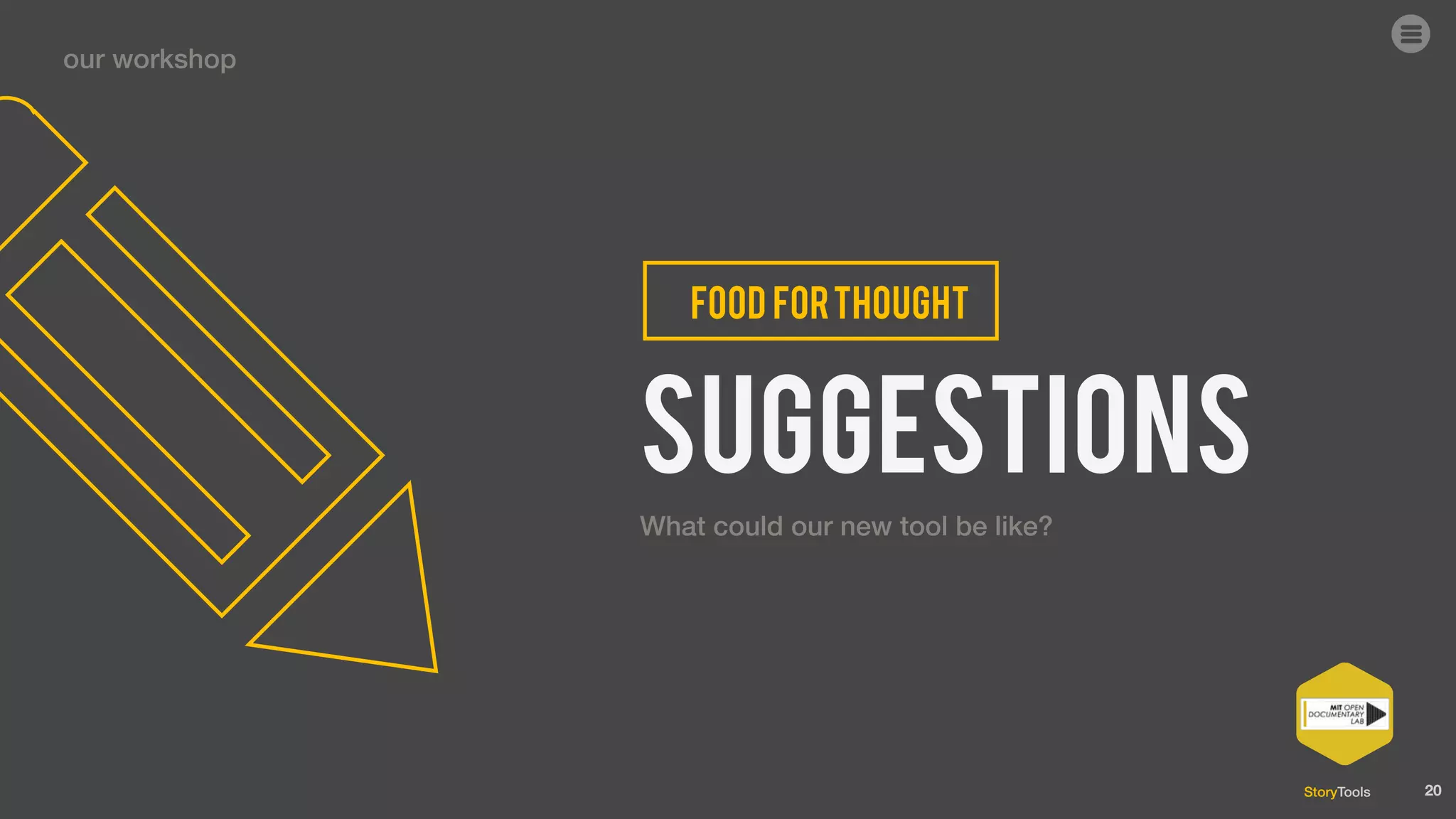 StoryTools
Assistinthefilming
Lorem ipsum
ournewtool
storytools
What
In this workshop we will brainstorm and prototype
tools for non-linear documentary writing and
conception. Anyone with an interest in developing
interactive documentary tools is welcome .
20
Assistinthedesignofthestory(script,storyboard)
1 toolforalltheteam
Assistintechnicaldesign(HTML,Flash)
ASSISTINgraphicdesign (interface)
Assistintheproduction
our workshop
could be like?
 