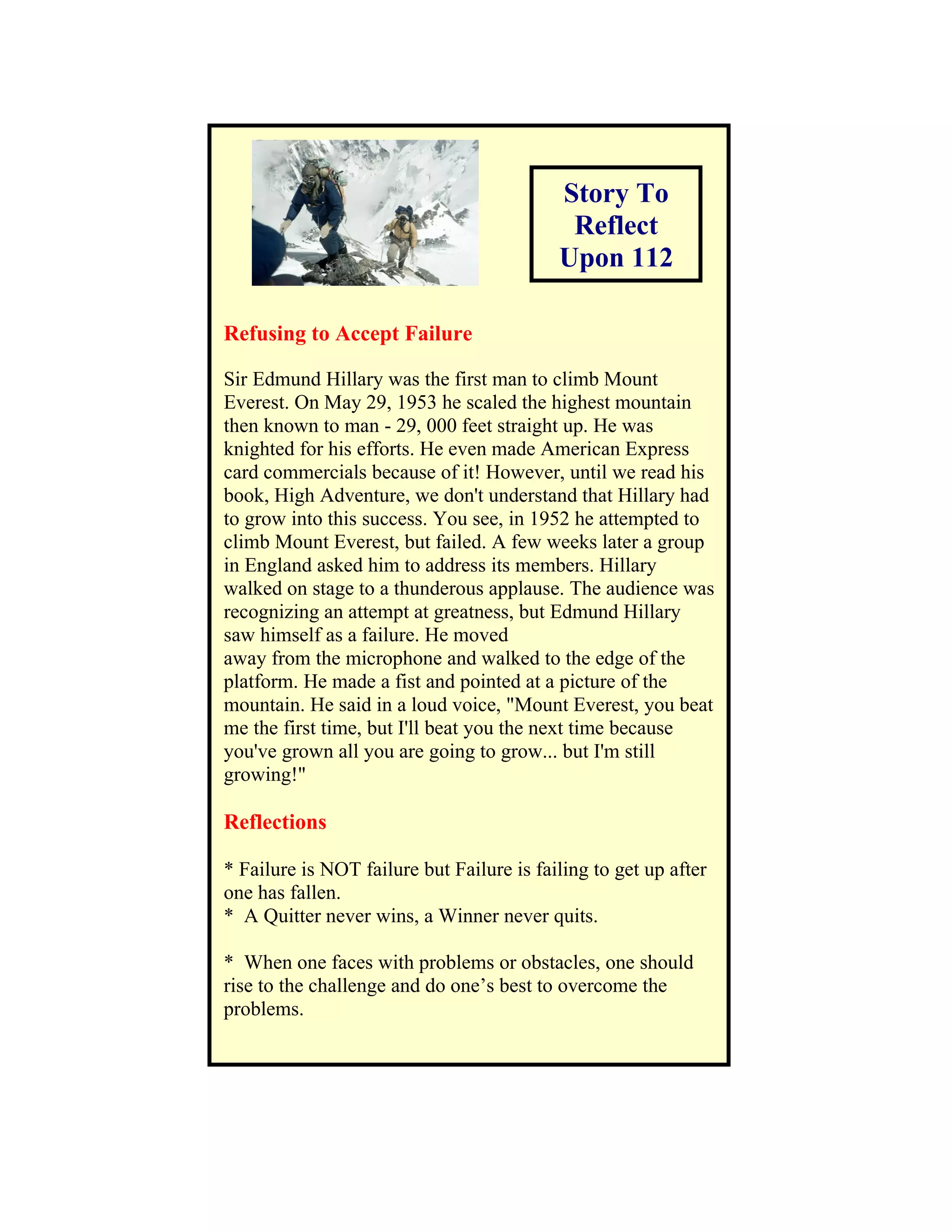 Story To
                                            Reflect
                                           Upon 112

Refusing to Accept Failure

Sir Edmund Hillary was the first man to climb Mount
Everest. On May 29, 1953 he scaled the highest mountain
then known to man - 29, 000 feet straight up. He was
knighted for his efforts. He even made American Express
card commercials because of it! However, until we read his
book, High Adventure, we don't understand that Hillary had
to grow into this success. You see, in 1952 he attempted to
climb Mount Everest, but failed. A few weeks later a group
in England asked him to address its members. Hillary
walked on stage to a thunderous applause. The audience was
recognizing an attempt at greatness, but Edmund Hillary
saw himself as a failure. He moved
away from the microphone and walked to the edge of the
platform. He made a fist and pointed at a picture of the
mountain. He said in a loud voice, "Mount Everest, you beat
me the first time, but I'll beat you the next time because
you've grown all you are going to grow... but I'm still
growing!"

Reflections

* Failure is NOT failure but Failure is failing to get up after
one has fallen.
* A Quitter never wins, a Winner never quits.

* When one faces with problems or obstacles, one should
rise to the challenge and do one’s best to overcome the
problems.
 