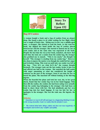 Story To
Reflect
Upon 152
Bag Of Cookies
A woman bought a book and a bag of cookies from an airport
shop. She found a place to sit while waiting for her flight which
was a couple of hours due. Sitting next to her was a middle-aged
man , a stranger. She started to read the book. As she read her
book, she dipped her hand inside the bag of cookies placed
between her and the stranger. She started to munch one by one at
each cookie and at the same time was engrossed at the book.
Despite the fact that she was at her book, somehow, she knew that
each time she took out a cookie from the cookie bag, the stranger
also grabbed one to munch. “This is too much,” she thought to
herself. “The stranger is stealing from my cookie bag.” However
she chose to ignore the matter even though she could feel her anger
and irritation rising. This went on until only one cookie was left in
the bag. “Now let’s see what he’d do,” the woman thought
furiously. The stranger took out the last cookie, broke it into two
and offered one half to the woman. She snatched the half cookie
with anger amounting at what she considered the height of
rudeness on the part of the stranger. Soon it was time for her to
board the plane. She marched off without looking at the thieving
ingrate.
When she boarded the plane and took her seat, she, to her great
shock, found that her cookie bag was in her hand luggage. Only
then did she realize, the cookies she had been eating were actually
from the cookie bag belonging to the stranger who had been so
kind to share them with her. She had mindlessly put her own
cookie bag into her hand luggage. It was too late for her to
apologize to the stranger. She was the rude one, the ingrate, the
thief.
Reflection
* Sometimes we react in ill will and anger to a happening thinking it is due
to the wrong of another. Later we realize that the mistake is ours.
* The trained mind takes things calmly and does not react negatively. It
investigates and resolves any ‘conflict’ peacefully.
 