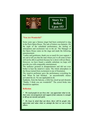 Story To
Reflect
Upon 153
“You Are Wonderful!”
Some years ago a famous singer had been contracted to sing
in the Paris Opera House. The sale of tickets was fantastic. On
the night of the scheduled performance, the feeling of
anticipation and excitement was in the air. The Manager of
the Opera House came on the stage and made the following
announcement:
“Ladies and gentlemen, thank you so much for your support. I
am sad to tell you that the man whom you’ve all come to hear
will not be able to perform because he is down with an illness.
However, we have found a suitable substitute we hope will
provide you with comparable entertainment.
The audience groaned in disappointment and did not even
bother to hear the stand-in’s name. The whole atmosphere in
the House turned from excitement to one of frustration.
The stand-in performer gave the performance everything he
had. When he had finished, an uncomfortable silence
pervaded the air. No one applauded at all,
Suddenly, from the balcony, a little boy stood up and shouted,
“Daddy, I think you are wonderful!” The crowd broke into
thunderous applause.
Reflection
* We need people in our lives who can appreciate what we do.
Just some encouragement and support from someone is enough
to lift up our morale and spirit.
* Do keep in mind that out there, there will be people who
appreciate and value what we attempt the best we can to help
others.
 
