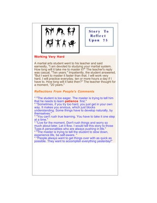 St o r y To
                                           Refl e c t
                                          Up o n 7 5



Working Very Hard

A martial arts student went to his teacher and said
earnestly, "I am devoted to studying your martial system.
How long will it take me to master it?" The teacher's reply
was casual, "Ten years." Impatiently, the student answered,
"But I want to master it faster than that. I will work very
hard. I will practice everyday, ten or more hours a day if I
have to. How long will it take then?" The teacher thought for
a moment, "20 years."

Reflections From People's Comments

* "The student is too eager. The master is trying to tell him
that he needs to learn patience first."
* "Sometimes, if you try too hard, you just get in your own
way. It makes you anxious, which just blocks
understanding. Some things have to develop naturally, by
themselves."
* "You can't rush true learning. You have to take it one step
at a time."
* "Live for the moment. Don't rush things and worry so
much about later. Let it flow. I would tell this story to those
Type-A personalities who are always pushing in life."
* "The master is trying to tell the student to slow down,
experience life, be self-aware. "
* "People always want to get things over with as quick as
possible. They want to accomplish everything yesterday!"
 