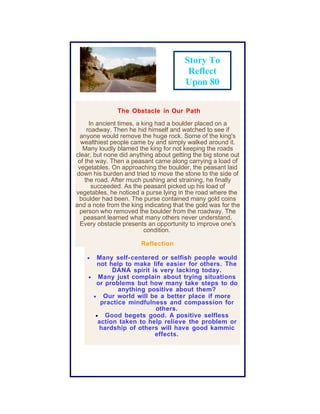 Story To
                                         Reflect
                                        Upon 80

               The Obstacle in Our Path

      In ancient times, a king had a boulder placed on a
     roadway. Then he hid himself and watched to see if
  anyone would remove the huge rock. Some of the king's
  wealthiest people came by and simply walked around it.
   Many loudly blamed the king for not keeping the roads
clear, but none did anything about getting the big stone out
 of the way. Then a peasant came along carrying a load of
 vegetables. On approaching the boulder, the peasant laid
down his burden and tried to move the stone to the side of
    the road. After much pushing and straining, he finally
       succeeded. As the peasant picked up his load of
vegetables, he noticed a purse lying in the road where the
 boulder had been. The purse contained many gold coins
and a note from the king indicating that the gold was for the
  person who removed the boulder from the roadway. The
   peasant learned what many others never understand.
  Every obstacle presents an opportunity to improve one's
                           condition.

                        Reflection

    • Many self- centered or selfish people would
       not help to make life easier for others. The
            DANA spirit is very lacking today.
    • Many just complain about trying situations
      or problems but how many take steps to do
              anything positive about them?
     • Our world will be a better place if more
        practice mindfulness and compassion for
                         others.
      • Good begets good. A positive selfless
       action taken to help relieve the problem or
        hardship of others will have good kammic
                         effects.
 