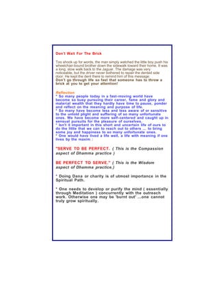 Don’t Wait For The Brick

Too shook up for words, the man simply watched the little boy push his
wheelchair-bound brother down the sidewalk toward their home. It was
a long, slow walk back to the Jaguar. The damage was very
noticeable, but the driver never bothered to repair the dented side
door. He kept the dent there to remind him of this message:
Don’t go through life so fast that someone has to throw a
brick at you to get your attention!

Reflection
* So many people today in a fast- moving world have
become so busy pursuing their career, fame and glory and
material wealth that they hardly have time to pause, ponder
and reflect on the meaning and purpose of life.
* So many have become less and less aware of or sensitive
to the untold plight and suffering of so many unfortunate
ones. We have become more self- centered and caught up in
sensual pursuits for the pleasure of ourselves.
* Isn't it important in this short and uncertain life of ours to
do the little that we can to reach out to others ... to bring
some joy and happiness to so many unfortunate ones.
* One would have lived a life well, a life with meaning if one
lives by the maxim :

"SERVE TO BE PERFECT. ( This is the Compassion
aspect of Dhamma practice )

BE PERFECT TO SERVE." ( This is the Wisdom
aspect of Dhamma practice.)

* Doing Dana or charity is of utmost importance in the
Spiritual Path.

* One needs to develop or purify the mind ( essentially
through Meditation ) concurrently with the outreach
work. Otherwise one may be 'burnt out' ...one cannot
truly grow spiritually .
 