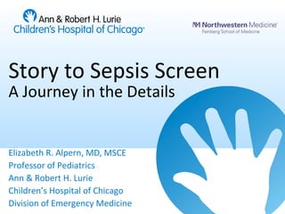 Story to Sepsis Screen
A Journey in the Details
Elizabeth R. Alpern, MD, MSCE
Professor of Pediatrics
Ann & Robert H. Lurie
Children’s Hospital of Chicago
Division of Emergency Medicine
 