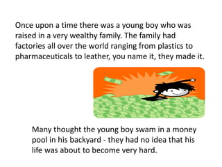 Once upon a time there was a young boy who was raised in a very wealthy family. The family had factories all over the world ranging from plastics to pharmaceuticals to leather, you name it, they made it.  Many thought the young boy swam in a money pool in his backyard - they had no idea that his life was about to become very hard. 