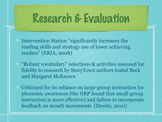 Research & Evaluation
Intervention Station “significantly increases the
reading skills and strategy use of lower achieving
readers” (ERIA, 2008)
“Robust vocabulary” selections & activities assessed for
fidelity to research by StoryTown authors Isabel Beck
and Margaret McKeown
Criticized for its reliance on large-group instruction for
phonemic awareness (the NRP found that small-group
instruction is more effective) and failure to incorporate
feedback on mouth movements (Dewitz, 2010)
 