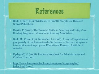 References
Beck, I., Farr, R., & Strickland, D. (2008). StoryTown. Harcourt
School Publishers.
Dewitz, P. (2010). The Essential Guide to Selecting and Using Core 
Reading Programs. International Reading Association.
Beck, M., Cruse, K., & Fernandez, J. (2008). A control/experimental 
group study of the instructional effectiveness of harcourt storytown: 
intervention station program. Educational Research Institute of
America
Updegraff, N. (2008). Resource Notebook for Administrators and 
Coaches. Harcourt.
http://www.harcourtschool.com/storytown/storysampler/
index.html (2013).
 