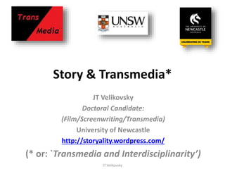 Story & Transmedia*
JT Velikovsky
Doctoral Candidate:
(Film/Screenwriting/Transmedia)
University of Newcastle
http://storyality.wordpress.com/
(* or: `Transmedia and Interdisciplinarity’)
JT Velikovsky
 