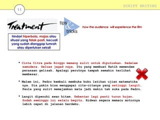 11

SCRIPT WRITING

hindari hiperbola, majas atau
situasi yang tidak pasti, kecuali
yang sudah dianggap lumrah
atau diperlukan sekali

 Cinta Citra pada Ringgo memang sulit untuk diputuskan. Sedalam
samudera. Seluas jagad raya. Itu yang membuat Ratih memendam
perasaan gelisah. Apalagi perutnya tampak semakin terlihat
membesar.
 Malam ini, Pedro kembali membuka buku latihan ujian matematika
nya. Dia yakin bisa menggapai cita-citanya yang setinggi langit.
Paula yang sulit memejamkan mata jadi makin tak suka pada Pedro.
 Langit dipenuhi awan hitam. Sebentar lagi pasti turun hujan.
Sudah seminggu ini selalu begitu. Ridwan segera memacu motornya
lebih cepat di jalanan berdebu.

 