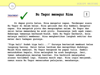 15

SCRIPT WRITING

TREATMENT :

Di depan pintu kelas, Rina mengatur napas. Terdengar suara
Bu Tagor di dalam kelas. Rina gelisah dan dia kembali mengatur
napas. Dia mengetuk pintu dan mengucapkan salam. Bu Tagor dan
seisi kelas memandang ke arah pintu. Suasananya jadi agak ramai.
Beberapa temannya berkasak-kusuk. Dahi Bu Tagor berkerut, bola
matanya sedikit membesar. Rina menghentikan langkah sekitar dua
meter dari hadapan gurunya.
"Tiga kali! Sudah tiga kali...!" Gurunya berteriak membuat kelas
langsung hening. Seisi kelas terdiam dan merapihkan duduknya.
Wajah Rina memucat. Bu Tagor bergerak ke papan tulis. Sambil
menundukkan kepala, Rina melangkah ke arah bangkunya. Jeni,
teman sebangkunya menatap kasihan. Dia berbisik menanyakan
alasan terlambat lagi. Suasana masih sepi. Rina ingin menjawab,
namun suara Bu Tagor meneruskan pelajaran, menahannya.

 
