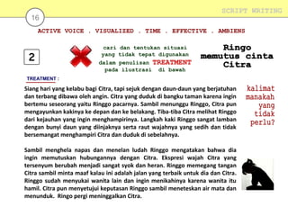 SCRIPT WRITING

16

ACTIVE VOICE . VISUALIZED . TIME . EFFECTIVE . AMBIENS
cari dan tentukan situasi
yang tidak tepat digunakan
dalam penulisan TREATMENT
pada ilustrasi di bawah
TREATMENT :

Siang hari yang kelabu bagi Citra, tapi sejuk dengan daun-daun yang berjatuhan
dan terbang dibawa oleh angin. Citra yang duduk di bangku taman karena ingin
bertemu seseorang yaitu Ringgo pacarnya. Sambil menunggu Ringgo, Citra pun
mengayunkan kakinya ke depan dan ke belakang. Tiba-tiba Citra melihat Ringgo
dari kejauhan yang ingin menghampirinya. Langkah kaki Ringgo sangat lamban
dengan bunyi daun yang diinjaknya serta raut wajahnya yang sedih dan tidak
bersemangat menghampiri Citra dan duduk di sebelahnya.
Sambil menghela napas dan menelan ludah Ringgo mengatakan bahwa dia
ingin memutuskan hubungannya dengan Citra. Ekspresi wajah Citra yang
tersenyum berubah menjadi sangat syok dan heran. Ringgo memegang tangan
Citra sambil minta maaf kalau ini adalah jalan yang terbaik untuk dia dan Citra.
Ringgo sudah menyukai wanita lain dan ingin menikahinya karena wanita itu
hamil. Citra pun menyetujui keputasan Ringgo sambil meneteskan air mata dan
menunduk. Ringo pergi meninggalkan Citra.

 