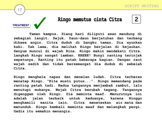 17

SCRIPT WRITING

TREATMENT :

Taman kampus. Siang hari diliputi awan mendung di
sebagian langit. Sejuk. Daun-daun berjatuhan dan terbang
dibawa angin. Citra duduk di bangku taman. Dia ayunkan
kaki. Tak lama, dia melihat Ringo berjalan di kejauhan.
Senyum muncul di wajah Rina. Ringo makin mendekati Citra.
Langkah Ringo sangat lamban. KREEK! Bunyi ranting terinjak
sepatunya. Ranting itu patah beberapa bagian. Dengan raut
wajah sedih dan tidak bersemangat dia duduk di sebelah
Citra.
Ringo menghela napas dan menelan ludah. Citra terheran
menatap Ringo. “Kita musti putus...”. Ringo memandang pada
ranting patah tadi. Kedua tangannya menjambak rambut, lalu
menutupi mukanya. Wajah Citra berubah tegang. Tangannya
digenggam oleh Ringo. Dia meminta maaf. Menurutnya ini
adalah
jalan
terbaik
untuk
keduanya,
karena
Ringgo
menghamili wanita lain. Citra meneteskan air mata dan
menunduk. Ringo kembali meminta maaf dan melangkah pergi.
Gadis itu semakin menangis.

 