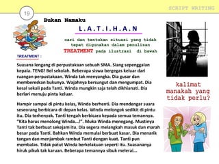 SCRIPT WRITING

19

L.A.T.I.H.A.N
cari dan tentukan situasi yang tidak
tepat digunakan dalam penulisan
TREATMENT pada ilustrasi di bawah
TREATMENT :

Suasana lengang di perpustakaan sebuah SMA. Siang sepenggalan
kepala. TENG! Bel sekolah. Beberapa siswa bergegas keluar dari
ruangan perpustakaan. Winda tak menyangka. Dia gusar dan
membereskan bukunya. Wajahnya bersungut dan mengumpat. Dia
kesal sekali pada Tanti. Winda mungkin saja telah dikhianati. Dia
berlari menuju pintu keluar.
Hampir sampai di pintu kelas, Winda berhenti. Dia mendengar suara
seseorang berbicara di depan kelas. Winda melongok sedikit di pintu
itu. Dia terhenyak. Tanti tengah berbicara kepada semua temannya.
“Kita harus menolong Winda...!”. Muka Winda menegang. Mustinya
Tanti tak berbuat sekejam itu. Dia segera melangkah masuk dan marah
besar pada Tanti. Bahkan Winda memulai berbuat kasar. Dia menarik
tangan dan menjambak rambut Tanti dengan kuat. Tanti pun
membalas. Tidak patut Winda berkelakuan seperti itu. Suasananya
hiruk pikuk tak karuan. Beberapa temannya sibuk melerai...

 