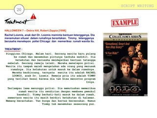 20

HALLOWEEN 7 – Debra Hill, Robert Zappia [1998]
Rachel Loomis, anak dari Dr. Loomis meminta bantuan tetangganya. Dia
menemukan situasi dalam rumahnya berantakan. Timmy, tetangganya
berusaha menelepon polisi Chicago dan memeriksa rumah wanita itu.
TREATMENT :
Pinggiran Chicago. Malam hari. Seorang wanita baru pulang
ke rumah dan menemukan pintunya terbuka sedikit. Dia
ketakutan dan berusaha mendapatkan bantuan tetangga
sebelah. Seorang remaja lelaki. Mereka menelepon polisi.
Wanita itu tampak marah mengatakan ada orang yang merusak
rumahnya. Dia ketakutan untuk masuk ke dalam rumahnya.
Mereka berbincang, ternyata wanita itu adalah RACHEL
LOOMIS, anak Dr. Loomis. Remaja pria itu adalah TIMMY
yang terlihat kesal karena dia tak bisa menonton program
tvnya.
Terlampau lama menunggu polisi. Dia memutuskan memeriksa
rumah wanita itu sendirian dengan membawa pemukul
baseball. Timmy berhati-hati masuk ke dalam rumah,
sementara wanita itu masih berdiri ketakutan di halaman.
Memang berantakan. Vas bunga dan kertas berserakan. Namun
Timmy tak menemukan seseorang pun.

SCRIPT WRITING

 