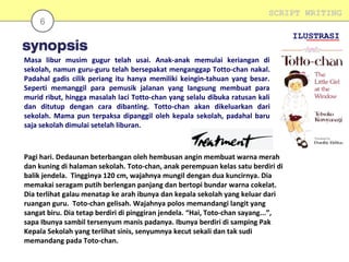 6

SCRIPT WRITING
ILUSTRASI

Masa libur musim gugur telah usai. Anak-anak memulai keriangan di
sekolah, namun guru-guru telah bersepakat menganggap Totto-chan nakal.
Padahal gadis cilik periang itu hanya memiliki keingin-tahuan yang besar.
Seperti memanggil para pemusik jalanan yang langsung membuat para
murid ribut, hingga masalah laci Totto-chan yang selalu dibuka ratusan kali
dan ditutup dengan cara dibanting. Totto-chan akan dikeluarkan dari
sekolah. Mama pun terpaksa dipanggil oleh kepala sekolah, padahal baru
saja sekolah dimulai setelah liburan.

Pagi hari. Dedaunan beterbangan oleh hembusan angin membuat warna merah
dan kuning di halaman sekolah. Toto-chan, anak perempuan kelas satu berdiri di
balik jendela. Tingginya 120 cm, wajahnya mungil dengan dua kuncirnya. Dia
memakai seragam putih berlengan panjang dan bertopi bundar warna cokelat.
Dia terlihat galau menatap ke arah ibunya dan kepala sekolah yang keluar dari
ruangan guru. Toto-chan gelisah. Wajahnya polos memandangi langit yang
sangat biru. Dia tetap berdiri di pinggiran jendela. “Hai, Toto-chan sayang...”,
sapa Ibunya sambil tersenyum manis padanya. Ibunya berdiri di samping Pak
Kepala Sekolah yang terlihat sinis, senyumnya kecut sekali dan tak sudi
memandang pada Toto-chan.

 