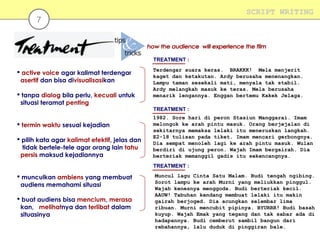 SCRIPT WRITING

7

TREATMENT :

 active voice agar kalimat terdengar
asertif dan bisa divisualisasikan
 tanpa dialog bila perlu, kecuali untuk
situasi teramat penting

Terdengar suara keras. BRAKKK! Mela menjerit
kaget dan ketakutan. Ardy berusaha menenangkan.
Lampu taman sesekali mati, menyala tak stabil.
Ardy melangkah masuk ke teras. Mela berusaha
menarik lengannya. Enggan bertemu Kakek Jelaga.
TREATMENT :

 termin waktu sesuai kejadian
 pilih kata agar kalimat efektif, jelas dan
tidak bertele-tele agar orang lain tahu
persis maksud kejadiannya

1982. Sore hari di peron Stasiun Manggarai. Imam
melongok ke arah pintu masuk. Orang berjejalan di
sekitarnya memaksa lelaki itu meneruskan langkah.
E2-18 tulisan pada tiket. Imam mencari gerbongnya.
Dia sempat menoleh lagi ke arah pintu masuk. Wulan
berdiri di ujung peron. Wajah Imam bergairah. Dia
berteriak memanggil gadis itu sekencangnya.
TREATMENT :

 munculkan ambiens yang membuat
audiens memahami situasi
 buat audiens bisa mencium, merasa
kan, melihatnya dan terlibat dalam
situasinya

Muncul lagu Cinta Satu Malam. Budi tengah ngibing.
Sorot lampu ke arah Murni yang meliukkan pinggul.
Wajah kenesnya menggoda. Budi berteriak kecil.
AAUW! Tabuhan kendang membuat lelaki itu makin
gairah berjoged. Dia acungkan selembar lima
ribuan. Murni mencubit pipinya. BYURRR! Budi basah
kuyup. Wajah Emak yang tegang dan tak sabar ada di
hadapannya. Budi cemberut sambil bangun dari
rebahannya, lalu duduk di pinggiran bale.

 