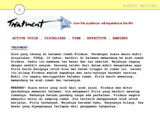 8

SCRIPT WRITING

ACTIVE VOICE . VISUALIZED . TIME . EFFECTIVE . AMBIENS
TREATMENT :

Sore yang tenang di halaman rumah Firdaus. Terdengar suara mesin mobil
dinyalakan. FIRLA, 14 tahun, berdiri di halaman memandang ke arah rumah
Firdaus. Gadis itu membawa tas besar dan tas sekolah. Wajahnya tegang
dengan sedikit senyum. Seorang lelaki dari dalam mobil mengatakan agar
Firla harus berupaya untuk bisa dan betah tinggal di rumah ini. Lelaki
itu bilang Firdaus adalah bapaknya dan satu-satunya kerabat tersisa.
Mobil itu segera meninggalkan halaman rumah. Firla masih mematung,
memandang ke arah rumah dan tersenyum.
WRERRNG! Suara motor yang unik dari arah jalan. Firdaus dan motor
gerobaknya memasuki halaman. Dia mengamati Firla yang berdiri menatap
rumahnya. Keduanya beradu pandang tanpa ada perkataan. Firdaus segera
memarkir motor di samping rumah. Dia tertatih menggunakan kruk untuk
berjalan. Firla terhenyak. Wajahnya berubah kaku. Senyumnya hilang. Tas
besar yang dipegangnya terlepas dari genggaman tangannya.

 