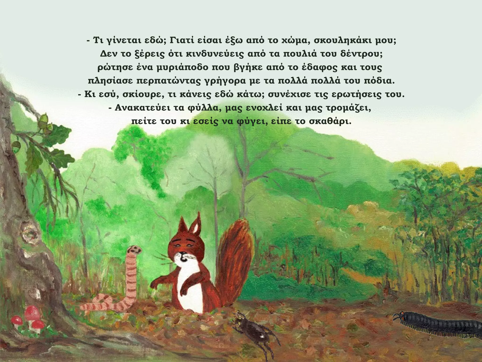 - Τι γίνεται εδώ; Γιατί είσαι έξω από το χώμα, σκουληκάκι μου;
Δεν το ξέρεις ότι κινδυνεύεις από τα πουλιά του δέντρου;
ρώτησε ένα μυριάποδο που βγήκε από το έδαφος και τους
πλησίασε περπατώντας γρήγορα με τα πολλά πολλά του πόδια.
- Κι εσύ, σκίουρε, τι κάνεις εδώ κάτω; συνέχισε τις ερωτήσεις του.
- Ανακατεύει τα φύλλα, μας ενοχλεί και μας τρομάζει,
πείτε του κι εσείς να φύγει, είπε το σκαθάρι.

 