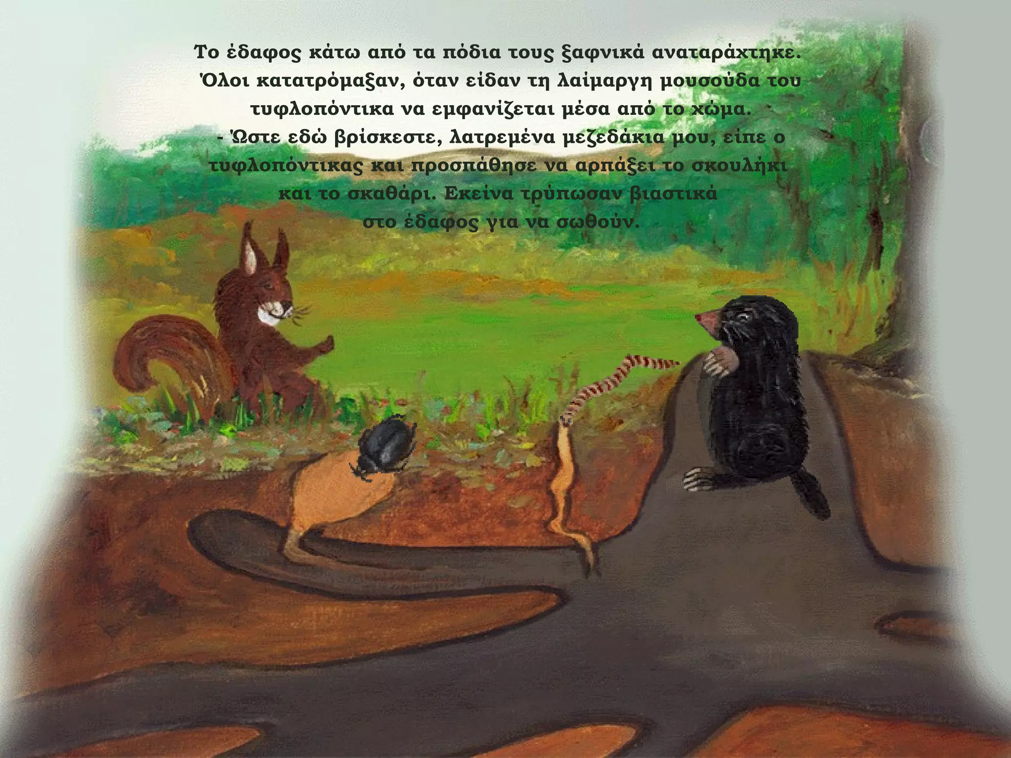 Το έδαφος κάτω από τα πόδια τους ξαφνικά αναταράχτηκε.
Όλοι κατατρόμαξαν, όταν είδαν τη λαίμαργη μουσούδα του
τυφλοπόντικα να εμφανίζεται μέσα από το χώμα.
- Ώστε εδώ βρίσκεστε, λατρεμένα μεζεδάκια μου, είπε ο
τυφλοπόντικας και προσπάθησε να αρπάξει το σκουλήκι
και το σκαθάρι. Εκείνα τρύπωσαν βιαστικά
στο έδαφος για να σωθούν.

 