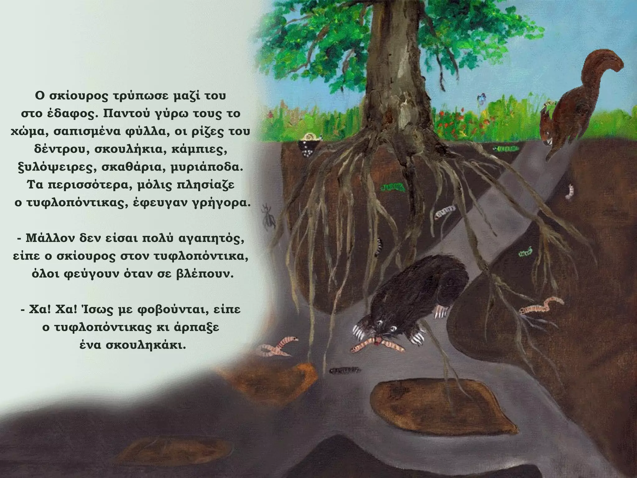 Ο σκίουρος τρύπωσε μαζί του
στο έδαφος. Παντού γύρω τους το
χώμα, σαπισμένα φύλλα, οι ρίζες του
δέντρου, σκουλήκια, κάμπιες,
ξυλόψειρες, σκαθάρια, μυριάποδα.
Τα περισσότερα, μόλις πλησίαζε
ο τυφλοπόντικας, έφευγαν γρήγορα.
- Μάλλον δεν είσαι πολύ αγαπητός,
είπε ο σκίουρος στον τυφλοπόντικα,
όλοι φεύγουν όταν σε βλέπουν.
- Χα! Χα! Ίσως με φοβούνται, είπε
ο τυφλοπόντικας κι άρπαξε
ένα σκουληκάκι.

 