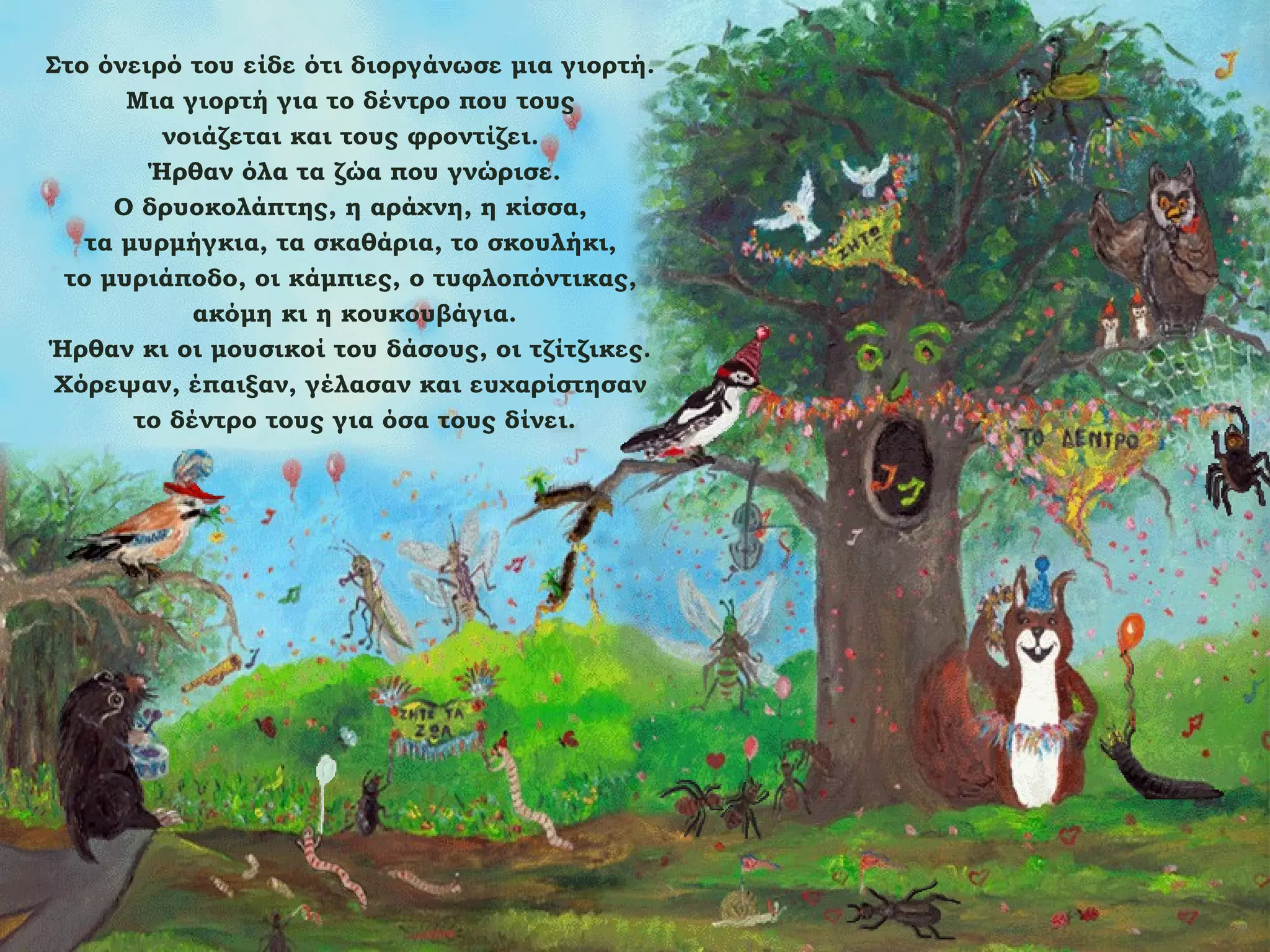Στο όνειρό του είδε ότι διοργάνωσε μια γιορτή.
Μια γιορτή για το δέντρο που τους
νοιάζεται και τους φροντίζει.
Ήρθαν όλα τα ζώα που γνώρισε.
Ο δρυοκολάπτης, η αράχνη, η κίσσα,
τα μυρμήγκια, τα σκαθάρια, το σκουλήκι,
το μυριάποδο, οι κάμπιες, ο τυφλοπόντικας,
ακόμη κι η κουκουβάγια.
Ήρθαν κι οι μουσικοί του δάσους, οι τζίτζικες.
Χόρεψαν, έπαιξαν, γέλασαν και ευχαρίστησαν
το δέντρο τους για όσα τους δίνει.

 