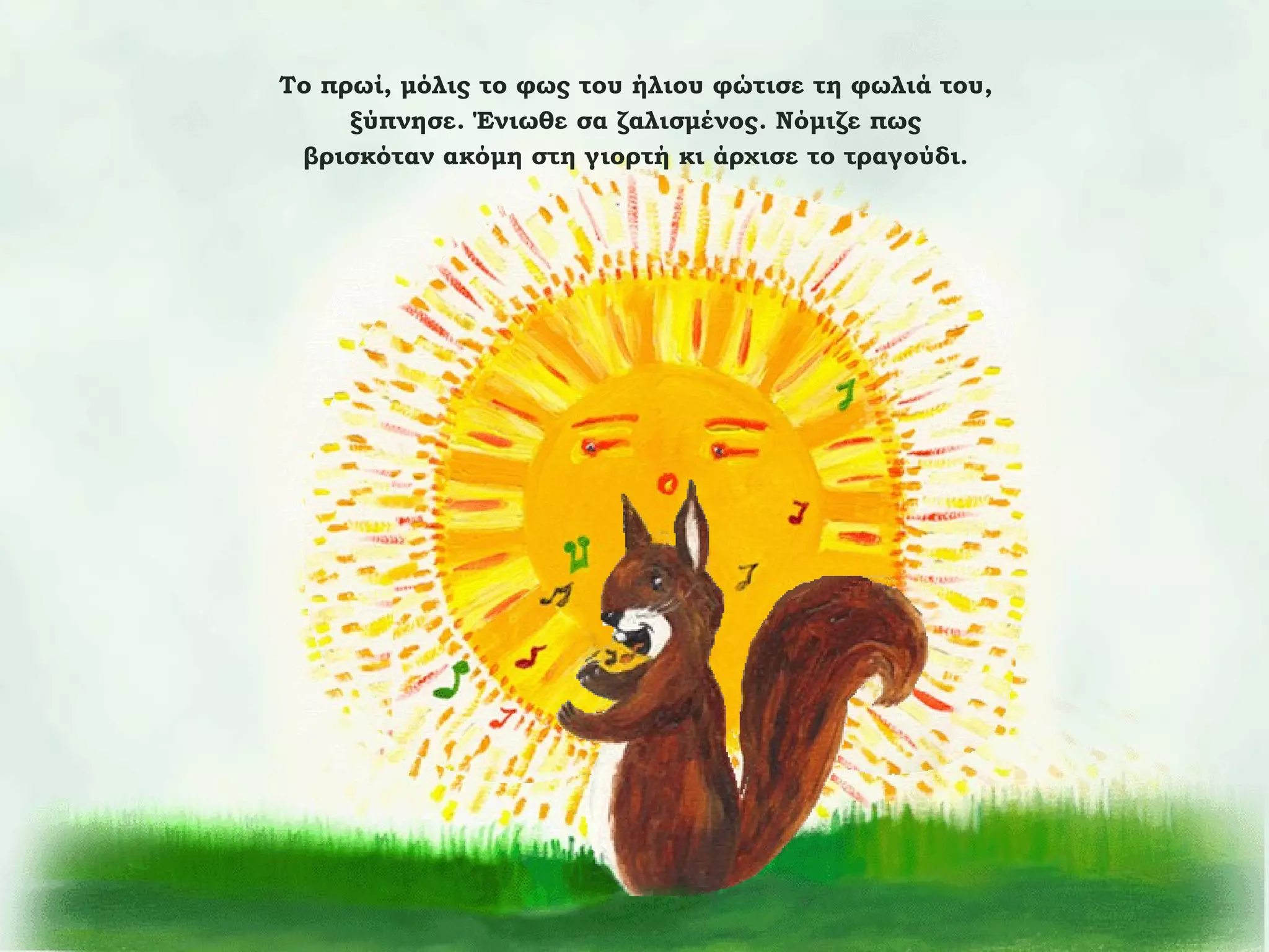 Το πρωί, μόλις το φως του ήλιου φώτισε τη φωλιά του,
ξύπνησε. Ένιωθε σα ζαλισμένος. Νόμιζε πως
βρισκόταν ακόμη στη γιορτή κι άρχισε το τραγούδι.

 