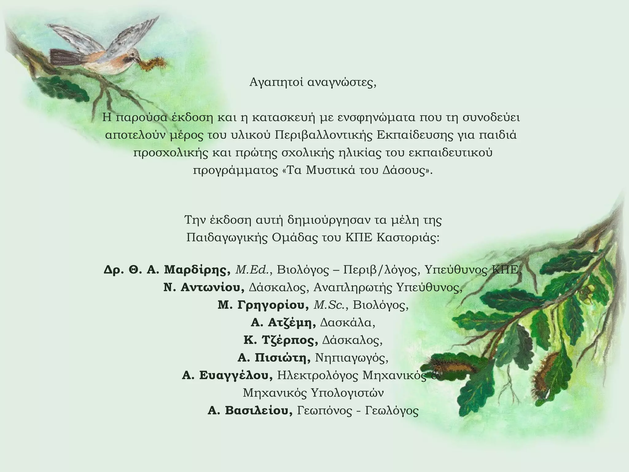 Αγαπητοί αναγνώστες,
Η παρούσα έκδοση και η κατασκευή με ενσφηνώματα που τη συνοδεύει
αποτελούν μέρος του υλικού Περιβαλλοντικής Εκπαίδευσης για παιδιά
προσχολικής και πρώτης σχολικής ηλικίας του εκπαιδευτικού
προγράμματος «Τα Μυστικά του Δάσους».

Την έκδοση αυτή δημιούργησαν τα μέλη της
Παιδαγωγικής Ομάδας του ΚΠΕ Καστοριάς:
Δρ. Θ. Α. Μαρδίρης, M.Ed., Βιολόγος – Περιβ/λόγος, Υπεύθυνος ΚΠΕ,
Ν. Αντωνίου, Δάσκαλος, Αναπληρωτής Υπεύθυνος,
Μ. Γρηγορίου, M.Sc., Βιολόγος,
Α. Ατζέμη, Δασκάλα,
Κ. Τζέρπος, Δάσκαλος,
Α. Πισιώτη, Νηπιαγωγός,
Α. Ευαγγέλου, Ηλεκτρολόγος Μηχανικός &
Μηχανικός Υπολογιστών
Α. Βασιλείου, Γεωπόνος - Γεωλόγος

 