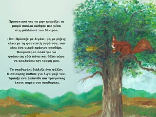 Προσεκτικά για να μην τρομάξει τα
μικρά πουλιά χώθηκε πιο μέσα
στη φυλλωσιά του δέντρου.
- Επ! Πρόσεξε με λιγάκι, μη με ρίξεις
κάτω με τη φουντωτή ουρά σου, του
είπε ένα μικρό πράσινο σκαθάρι.
Κουράστηκα πολύ για να
φτάσω ως εδώ πάνω και θέλω τώρα
να απολαύσω την τροφή μου.
Το σκαθαράκι διάλεξε ένα φύλλο.
Ο σκίουρος κάθισε για λίγο μαζί του.
Άρπαξε ένα βελανίδι και τρώγοντας
έκανε παρέα στο σκαθαράκι.

 