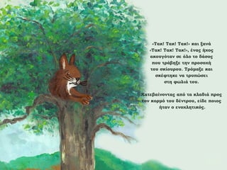 «Τακ! Τακ! Τακ!» και ξανά
«Τακ! Τακ! Τακ!», ένας ήχος
ακουγόταν σε όλο το δάσος
που τράβηξε την προσοχή
του σκίουρου. Τρόμαξε και
σκέφτηκε να τρυπώσει
στη φωλιά του.
Κατεβαίνοντας από τα κλαδιά προς
τον κορμό του δέντρου, είδε ποιος
ήταν ο ενοχλητικός.

 