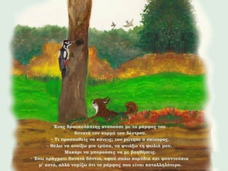 Ένας δρυοκολάπτης χτυπούσε με το ράμφος του
δυνατά τον κορμό του δέντρου.
- Τι προσπαθείς να κάνεις; τον ρώτησε ο σκίουρος.
- Θέλω να ανοίξω μια τρύπα, να φτιάξω τη φωλιά μου.
Μακάρι να μπορούσες να με βοηθήσεις.
- Έχω πράγματι δυνατά δόντια, αφού σπάω καρύδια και φουντούκια
μ’ αυτά, αλλά νομίζω ότι το ράμφος σου είναι καταλληλότερο.

 