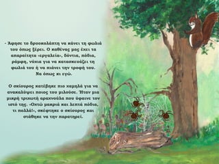 - Άφησε το δρυοκολάπτη να κάνει τη φωλιά
του όπως ξέρει. Ο καθένας μας έχει τα
απαραίτητα «εργαλεία», δόντια, πόδια,
ράμφη, νύχια για να κατασκευάζει τη
φωλιά του ή να πιάνει την τροφή του.
Να όπως κι εγώ.
Ο σκίουρος κατέβηκε πιο χαμηλά για να
ανακαλύψει ποιος του μιλούσε. Ήταν μια
μικρή τριχωτή αραχνούλα που ύφαινε τον
ιστό της. «Οχτώ μακριά και λεπτά πόδια,
τι πολλά!», σκέφτηκε ο σκίουρος και
στάθηκε να την παρατηρεί.

 