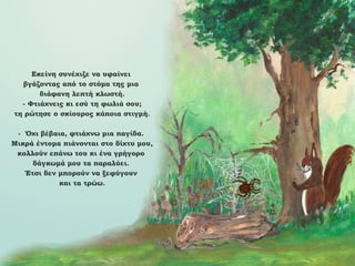 Εκείνη συνέχιζε να υφαίνει
βγάζοντας από το στόμα της μια
διάφανη λεπτή κλωστή.
- Φτιάχνεις κι εσύ τη φωλιά σου;
τη ρώτησε ο σκίουρος κάποια στιγμή.
- Όχι βέβαια, φτιάχνω μια παγίδα.
Μικρά έντομα πιάνονται στο δίχτυ μου,
κολλούν επάνω του κι ένα γρήγορο
δάγκωμά μου τα παραλύει.
Έτσι δεν μπορούν να ξεφύγουν
και τα τρώω.

 