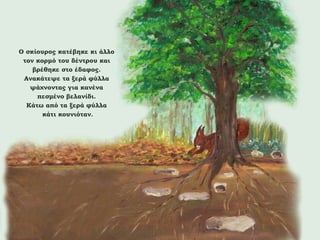 Ο σκίουρος κατέβηκε κι άλλο
τον κορμό του δέντρου και
βρέθηκε στο έδαφος.
Ανακάτεψε τα ξερά φύλλα
ψάχνοντας για κανένα
πεσμένο βελανίδι.
Κάτω από τα ξερά φύλλα
κάτι κουνιόταν.

 