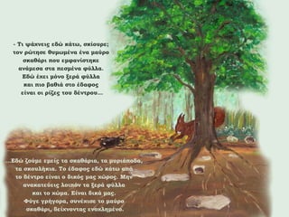 - Τι ψάχνεις εδώ κάτω, σκίουρε;
τον ρώτησε θυμωμένα ένα μαύρο
σκαθάρι που εμφανίστηκε
ανάμεσα στα πεσμένα φύλλα.
Εδώ έχει μόνο ξερά φύλλα
και πιο βαθιά στο έδαφος
είναι οι ρίζες του δέντρου…

…Εδώ ζούμε εμείς τα σκαθάρια, τα μυριάποδα,
τα σκουλήκια. Το έδαφος εδώ κάτω από
το δέντρο είναι ο δικός μας χώρος. Μην
ανακατεύεις λοιπόν τα ξερά φύλλα
και το χώμα. Είναι δικά μας.
Φύγε γρήγορα, συνέχισε το μαύρο
σκαθάρι, δείχνοντας ενοχλημένο.

 