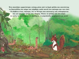 Ένα σκουλήκι εμφανίστηκε επίσης μέσα από τα ξερά φύλλα και κουνώντας
τα δαχτυλίδια στο σώμα του σύρθηκε πολύ κοντά στο σκίουρο και του είπε:
- Η αλήθεια είναι, σκίουρε, ότι το δέντρο που κατοικείς εσύ ενδιαφέρεται
και για μας που ζούμε στο έδαφος. Ρίχνει τα φύλλα του στο χώμα
κι εμείς τα σκουλήκια, τα σκαθάρια, τα μυριάποδα τρεφόμαστε με αυτά.

 