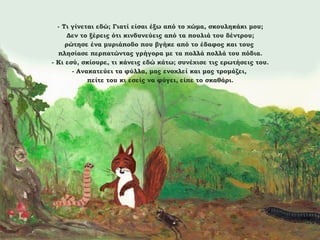 - Τι γίνεται εδώ; Γιατί είσαι έξω από το χώμα, σκουληκάκι μου;
Δεν το ξέρεις ότι κινδυνεύεις από τα πουλιά του δέντρου;
ρώτησε ένα μυριάποδο που βγήκε από το έδαφος και τους
πλησίασε περπατώντας γρήγορα με τα πολλά πολλά του πόδια.
- Κι εσύ, σκίουρε, τι κάνεις εδώ κάτω; συνέχισε τις ερωτήσεις του.
- Ανακατεύει τα φύλλα, μας ενοχλεί και μας τρομάζει,
πείτε του κι εσείς να φύγει, είπε το σκαθάρι.

 