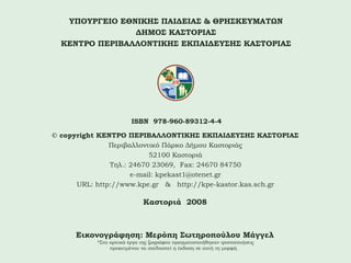 ΥΠΟΥΡΓΕΙΟ ΕΘΝΙΚΗΣ ΠΑΙΔΕΙΑΣ & ΘΡΗΣΚΕΥΜΑΤΩΝ
ΔΗΜΟΣ ΚΑΣΤΟΡΙΑΣ
ΚΕΝΤΡΟ ΠΕΡΙΒΑΛΛΟΝΤΙΚΗΣ ΕΚΠΑΙΔΕΥΣΗΣ ΚΑΣΤΟΡΙΑΣ

ISBN 978-960-89312-4-4
© copyright ΚΕΝΤΡΟ ΠΕΡΙΒΑΛΛΟΝΤΙΚΗΣ ΕΚΠΑΙΔΕΥΣΗΣ ΚΑΣΤΟΡΙΑΣ
Περιβαλλοντικό Πάρκο Δήμου Καστοριάς
52100 Καστοριά
Τηλ.: 24670 23069, Fax: 24670 84750
e-mail: kpekast1@otenet.gr
URL: http://www.kpe.gr & http://kpe-kastor.kas.sch.gr

Καστοριά 2008

Εικονογράφηση: Μερόπη Σωτηροπούλου Μάγγελ
*Στα αρχικά έργα της ζωγράφου πραγματοποιήθηκαν τροποποιήσεις
προκειμένου να σχεδιαστεί η έκδοση σε αυτή τη μορφή.

 