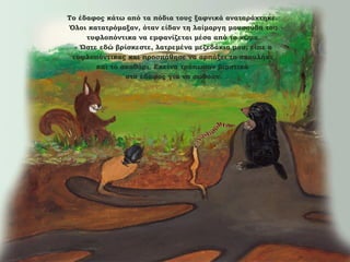 Το έδαφος κάτω από τα πόδια τους ξαφνικά αναταράχτηκε.
Όλοι κατατρόμαξαν, όταν είδαν τη λαίμαργη μουσούδα του
τυφλοπόντικα να εμφανίζεται μέσα από το χώμα.
- Ώστε εδώ βρίσκεστε, λατρεμένα μεζεδάκια μου, είπε ο
τυφλοπόντικας και προσπάθησε να αρπάξει το σκουλήκι
και το σκαθάρι. Εκείνα τρύπωσαν βιαστικά
στο έδαφος για να σωθούν.

 