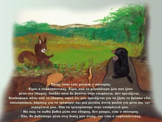 - Ποιος είσαι εσύ; ρώτησε ο σκίουρος.
- Είμαι ο τυφλοπόντικας. Είμαι από τα μεγαλύτερα ζώα που ζουν
μέσα στο έδαφος. Σχεδόν ποτέ δε βγαίνω στην επιφάνεια. Δεν χρειάζεται.
Κυκλοφορώ κάτω από το έδαφος, αφού ότι μου χρειάζεται για να ζήσω το βρίσκω εδώ,
σκουληκάκια, κάμπιες για να τρέφομαι και μια μεγάλη άνετη φωλιά για μένα και την
οικογένειά μου. Έλα να τριγυρίσουμε στην επικράτειά μου.
- Μα πώς να χωθώ βαθιά μέσα στο έδαφος, δεν μπορώ, είπε ο σκίουρος.
- Έλα, θα βαδίσουμε μέσα στις δικές μου στοές, του είπε ο τυφλοπόντικας.

 