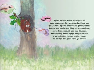 Βγήκε από το χώμα, σκαρφάλωσε
στον κορμό του δέντρου και βρέθηκε στη
φωλιά του. Έμεινε εκεί για να ξεκουραστεί.
Έφερε στο μυαλό του όλες τις συναντήσεις
με τα διαφορετικά ζώα του δέντρου.
Ο σκίουρος πλέον ήξερε πως δεν ήταν
ο μοναδικός ένοικος του δέντρου.
Το δέντρο δεν ήταν μόνο γι’ αυτόν.

 