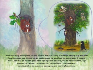 Κατάλαβε πως μοιραζόταν το ίδιο δέντρο και με άλλους. Κατάλαβε ακόμη πως και άλλα
ζώα βρίσκουν στο δέντρο ότι κι αυτός: χώρο να φτιάξουν τη φωλιά τους ή τροφή.
Κατάλαβε πως το δέντρο ήταν πολύ χρήσιμο για τον ίδιο, για το δρυοκολάπτη, την
αράχνη, την κίσσα, τα μυρμήγκια, τα σκαθάρια, τα σκουλήκια,
τα μυριάποδα, τις κάμπιες, ακόμη και για τον τυφλοπόντικα.

 