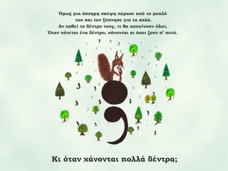 Όμως μια άσχημη σκέψη πέρασε από το μυαλό
του και τον ξύπνησε για τα καλά.
Αν χαθεί το δέντρο τους, τι θα απογίνουν όλοι;
Όταν χάνεται ένα δέντρο, χάνονται κι όσοι ζουν σ’ αυτό.

Κι όταν χάνονται πολλά δέντρα;

 