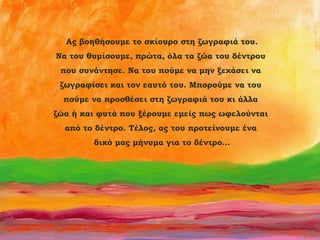 Ας βοηθήσουμε το σκίουρο στη ζωγραφιά του.
Να του θυμίσουμε, πρώτα, όλα τα ζώα του δέντρου
που συνάντησε. Να του πούμε να μην ξεχάσει να
ζωγραφίσει και τον εαυτό του. Μπορούμε να του
πούμε να προσθέσει στη ζωγραφιά του κι άλλα
ζώα ή και φυτά που ξέρουμε εμείς πως ωφελούνται
από το δέντρο. Τέλος, ας του προτείνουμε ένα
δικό μας μήνυμα για το δέντρο…

 