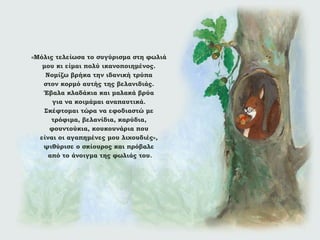 «Μόλις τελείωσα το συγύρισμα στη φωλιά
μου κι είμαι πολύ ικανοποιημένος.
Νομίζω βρήκα την ιδανική τρύπα
στον κορμό αυτής της βελανιδιάς.
Έβαλα κλαδάκια και μαλακά βρύα
για να κοιμάμαι αναπαυτικά.
Σκέφτομαι τώρα να εφοδιαστώ με
τρόφιμα, βελανίδια, καρύδια,
φουντούκια, κουκουνάρια που
είναι οι αγαπημένες μου λιχουδιές»,
ψιθύρισε ο σκίουρος και πρόβαλε
από το άνοιγμα της φωλιάς του.

 