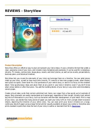 REVIEWS - StoryView
ViewUserReviews
Average Customer Rating
4.2 out of 5
Product Description
StoryView offers an effective way to plan and present your story ideas. It uses a timeline format that yields a
clear, panorama view of your story, and includes many templates and examples. It can be used for screenplays,
sitcoms, TV movies, commercials, stage plays, novels, and short stories, as well as live events, presentations,
business plans, and historical timelines.
StoryView lets you create the elements of your story and arrange them on a timeline. You see what pieces
make up your story, as well as how much time (movies, TV, events) or how many pages (novels, other stories)
each piece occupies. Zoom back for a full panorama of your entire story, or zoom in to focus on the smallest
detail. Take spontaneous ideas and place them at any point in your story's timeline--even if you don't know
what comes before or after that piece. You add the building blocks of your story in any order and immediately
see any gaps.
Create virtual index cards that contain unlimited text: items can range from a few words up to hundreds of
pages. Story elements are easily manipulated and rearranged, regardless of their length. Visually track almost
any kind of information in your story, such as character and thematic development, or plot twists. Print a map
of your story: you decide how many pieces of paper you want your story to fit on--from a single sheet to several
sheets, depicting the timeline of your entire story. You can even print your story's timeline on a large,
continuous sheet of paper using a large format printer (usually available at larger copy centers). StoryView also
prints standard reports that show the text of your story in outline or standard text form. Read more
 