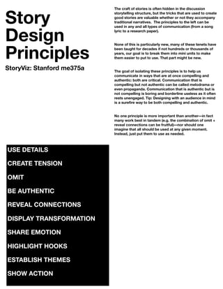 Story
                            The craft of stories is often hidden in the discussion
                            storytelling structure, but the tricks that are used to create
                            good stories are valuable whether or not they accompany
                            traditional narratives. The principles to the left can be



Design
                            used in any and all types of communication (from a song
                            lyric to a research paper).




Principles
                            None of this is particularly new, many of these tenets have
                            been taught for decades if not hundreds or thousands of
                            years, our goal is to break them into mini units to make
                            them easier to put to use. That part might be new.


StoryViz: Stanford me375a   The goal of isolating these principles is to help us
                            communicate in ways that are at once compelling and
                            authentic: both are critical. Communication that is
                            compelling but not authentic can be called melodrama or
                            even propaganda. Communication that is authentic but is
                            not compelling is boring and borderline useless as it often
                            rests unengaged. Tip: Designing with an audience in mind
                            is a sureﬁre way to be both compelling and authentic.


                            No one principle is more important than another––in fact
                            many work best in tandem (e.g. the combination of omit +
                            reveal connections can be fruitful)––nor should one
                            imagine that all should be used at any given moment.
                            Instead, just put them to use as needed.



USE DETAILS

CREATE TENSION

OMIT

BE AUTHENTIC

REVEAL CONNECTIONS

DISPLAY TRANSFORMATION

SHARE EMOTION

HIGHLIGHT HOOKS

ESTABLISH THEMES

SHOW ACTION
 