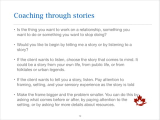 Coaching through stories
• Is the thing you want to work on a relationship, something you
want to do or something you want to stop doing?

• Would you like to begin by telling me a story or by listening to a
story?

• If the client wants to listen, choose the story that comes to mind. It
could be a story from your own life, from public life, or from
folktales or urban legends.

• If the client wants to tell you a story, listen. Pay attention to
framing, setting, and your sensory experience as the story is told

• Make the frame bigger and the problem smaller. You can do this by
asking what comes before or after, by paying attention to the
setting, or by asking for more details about resources.
!19

 